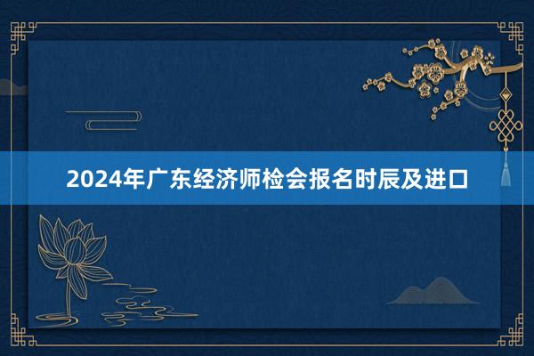 2024年广东经济师检会报名时辰及进口