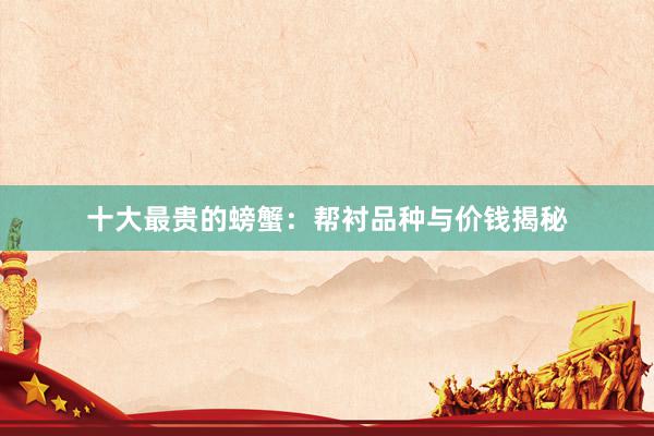 十大最贵的螃蟹：帮衬品种与价钱揭秘